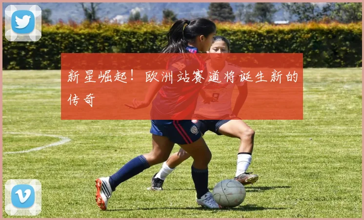 新星崛起！欧洲站赛道将诞生新的传奇
